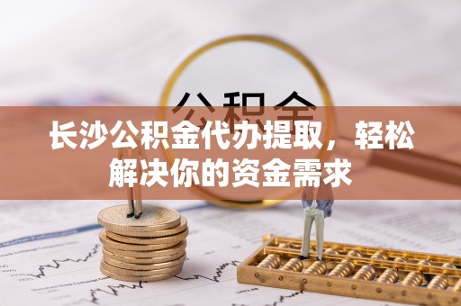 来安长沙公积金代办提取，轻松解决你的资金需求