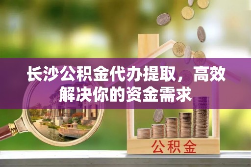 来安长沙公积金代办提取，高效解决你的资金需求