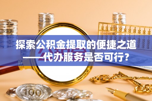 来安探索公积金提取的便捷之道——代办服务是否可行？
