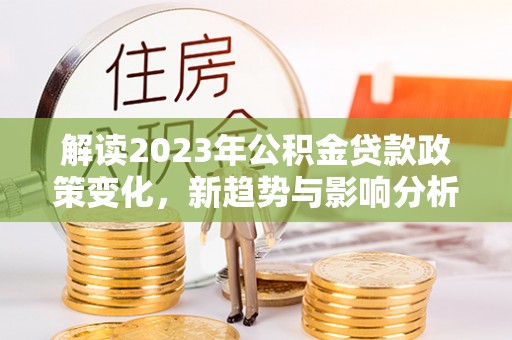 来安解读2023年公积金贷款政策变化，新趋势与影响分析