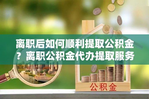 来安离职后如何顺利提取公积金？离职公积金代办提取服务助力无忧办理