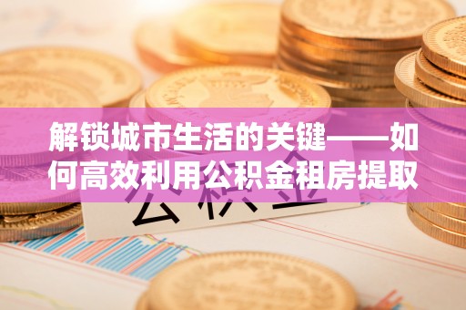 来安解锁城市生活的关键——如何高效利用公积金租房提取实现居住自由