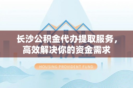 来安长沙公积金代办提取服务，高效解决你的资金需求
