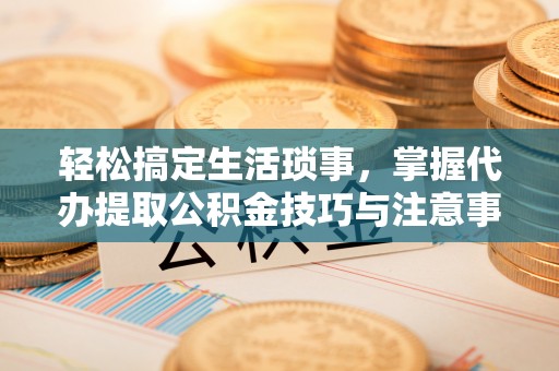 来安轻松搞定生活琐事，掌握代办提取公积金技巧与注意事项
