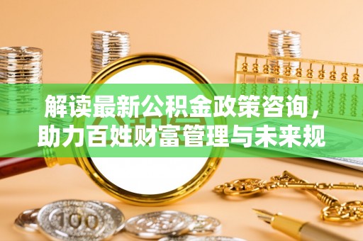 来安解读最新公积金政策咨询，助力百姓财富管理与未来规划