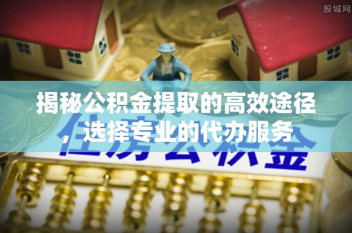 来安揭秘公积金提取的高效途径，选择专业的代办服务