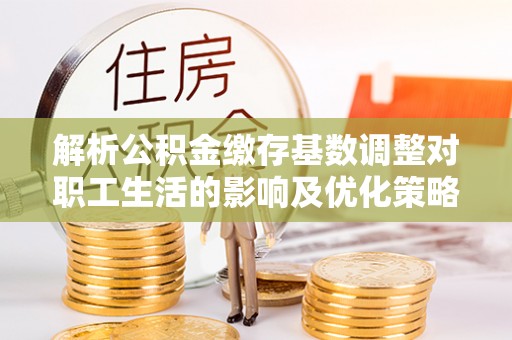 来安解析公积金缴存基数调整对职工生活的影响及优化策略
