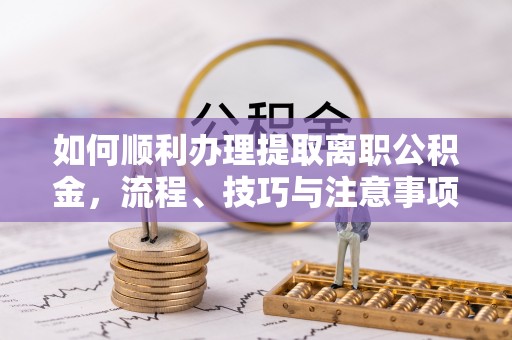 来安如何顺利办理提取离职公积金，流程、技巧与注意事项全解析