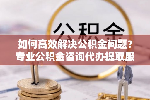 来安如何高效解决公积金问题？专业公积金咨询代办提取服务来帮你