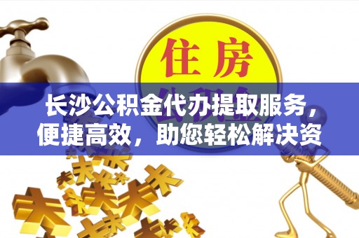 来安长沙公积金代办提取服务，便捷高效，助您轻松解决资金需求
