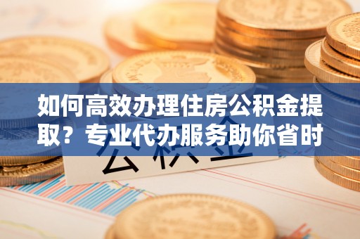 来安如何高效办理住房公积金提取？专业代办服务助你省时省力