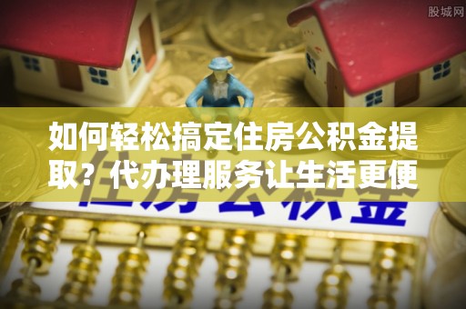 来安如何轻松搞定住房公积金提取？代办理服务让生活更便捷！