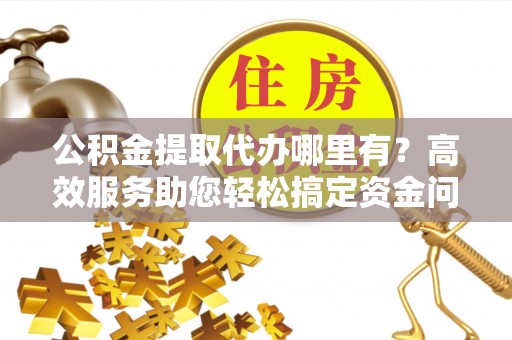 来安公积金提取代办哪里有？高效服务助您轻松搞定资金问题