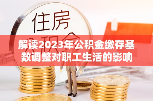 来安解读2023年公积金缴存基数调整对职工生活的影响